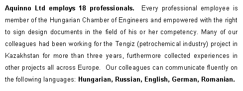 Text Box: Aquinno Ltd employs 18 professionals.  Every professional employee is member of the Hungarian Chamber of Engineers and empowered with the right to sign design documents in the field of his or her competency. Many of our colleagues had been working for the Tengiz (petrochemical industry) project in Kazakhstan for more than three years, furthermore collected experiences in other projects all across Europe.  Our colleagues can communicate fluently on the following languages: Hungarian, Russian, English, German, Romanian.